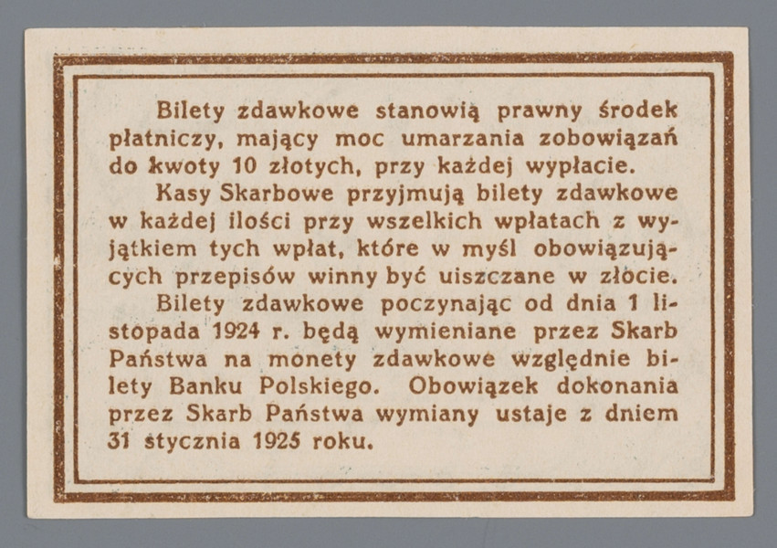 N/Bn/1278/ML - Aw. W ramce z rozetek centralnie w tondzie widok na Plac Zamkowy z kolumną Zygmunta III. Z lewej od góry: BILET / ZDAWKOWY
Niżej wizerunek rewersu monety 10-groszowej. Z prawej od góry: DZIESIĘĆ / GROSZY
Niżej wizerunek awersu monety 10-groszowej
U dołu w owalu: Warszawa, dnia 28 kwietnia 1924 r. / MINISTER SKARBU – Dyrektor Departamentu / Obrotu Państwowego
Podpisy: Władysław Grabski – Feliks Młynarski

Rw. W podwójnej liniowej ramce 13-wierszowy tekst formuły prawnej:
Bilety zdawkowe stanowią prawny środek / płatniczy, mający moc umarzania zobowiązań / do kwoty 10 złotych, przy każdej wypłacie. / Kasy Skarbowe przyjmują bilety zdawkowe / w każdej ilości przy wszelkich wpłatach z wy- / jątkiem tych wpłat, które w myśl obowiązują- / cych przepisów winny być uiszczane w złocie. / Bilety zdawkowe poczynając od dnia 1 li- / stopada 1924 r. będą wymieniane przez Skarb / Państwa na monety zdawkowe względnie bilety Banku Polskiego. Obowiązek dokonania/ przez Skarb Państwa wymiany ustaje z dniem / 31 stycznia 1925 roku.
