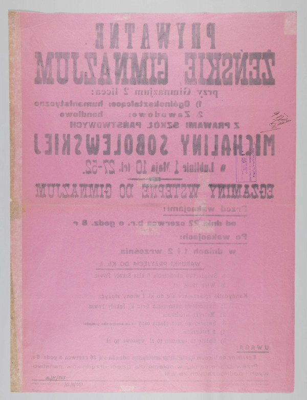 ML/H/353 - Afisz Prywatnego Żeńskiego Gimnazjum Michaliny Sobolewskiej w Lublinie informujący o egzaminach wstępnych rozpoczynających się od 22 czerwca oraz w terminach powakacyjnych 1-2 września 1939 r. Druk jednostronny na karcie papieru w kolorze różowym. Czcionka różnego kroku i wielkości; litery w kolorze czarnym. Rozmieszczenie treści w układzie pionowym. W nagłówku nazwa szkoły wraz z danymi teleadresowymi oraz informacja o działających przy placówce oświatowej dwóch liceach – ogólnokształcącym (o profilu humanistycznym) i zawodowym (o profilu handlowym) z prawami szkół państwowych. Poniżej kryteria przyjęcia kandydatek. W uwagach dokładna data dzienna i godzinowa jednego z egzaminów oraz wiadomość o ulgach w czesnym dla dzieci urzędników i pochodzących ze wsi. W l.d. rogu skrócona nazwa szkoły jako wydawcy. W p.d. rogu nazwa drukarni. Na rewersie prostokątna pieczęć tuszowa (odbitka kolorze fioletowym) Prokuratury Sądu Okręgowego w Lublinie z datą 9 czerwca 1939 r. (prawdopodobnie dopuszczenia do druku), potwierdzoną odręcznie wzdłuż lewej krawędzi.