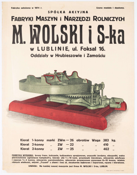 Plakat Spółki Akcyjnej Fabryki Maszyn i Narzędzi Rolniczych M. Wolski i S-ka w Lublinie przy ul. Foksal 16 (obecnie 1 Maja) z oddziałami w Hrubieszowie i Zamościu. Druk kolorowy. U góry nazwa firmy. Pośrodku rysunek kieratu konnego. Maszyna w barwach zieleni i czerwieni. W p.d. rogu graficznego przedstawienia sygnatura „WJ” [?] autora projektu. U dołu opis produktu. W p.d. rogu plakatu nadruk z informacją o drukarni. Napisy różnym krojem i wielkością czcionki. 
