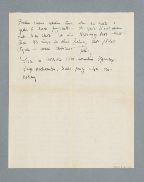 Odręczny list Pesy Frydlender (później po mężu Kernowej), napisany na dwóch tzw. czystych kartach, zapisane 3,5 strony. Treść (częściowo zmodernizowano pisownię i interpunkcję):
Warszawa, dn. 26.XI. 38.
Drogi Tad!
Godzina późna – bo 0.30. W tej chwili wróciłam do domu, a ponieważ absolutnie spać mi się nie chce, papierosy mam[,] wpakowałam się na tapczan i przyjęłam jak najwygodniejszą pozycję.
Muszę zacząć od Twych ostatnich artykułów. Brawo, Tad, są doskonałe, samodzielne i b. odcinają się od październikowych. Sądzę, że mógłbyś spróbować nadsyłać swe artykuły do innych pism, lwowskich czy krakowskich. Jestem przekonana, że poszłyby i zgadzam się w tym w zupełności z Twym ojcem. Ojciec zapewne Ci już pisał, że „Nasz Przegl[ąd]” przyrzekł mi, że za artykuł płacić Ci będą po 25 zł. Wracając do sprawozdania z moich czynności pełnomocniczych, Sąd wyasygnował w sprawie Messerfabrik PKO […] 100 zł 40 gr., ale wobec nowych przepisów dewizowych i wobec tego, iż p. Garnfunkel w tej chwili obecnej nie jest komisantem firmy Messerfabrik, nie można […] wypłacić i pieniądze przed 11 XI br. muszę złożyć na r[achune]k zablokowany. Mamy prawo przebicia 10% na poczet konor[?]. Czy Tobie się należy cokolwiek, jeśli tak, daj znać. Patron Twój dopytuje się, kiedy wracasz, daję wymijające odpowiedzi. Przeciętnie u Grynberga mam jedną, czy dwie stójki tygodniowo. Nie przepracowuję się, ale po każdej jego sprawie czuję obrzydzenie do naszego zawodu i nie dziwię się Tobie, że na skutek jego praktyki straciłeś zainteresowanie do adwokatury. Tad b. interesuje mnie Twój kurs doktorancki. Czy bardzo jesteś zaawansowany, jak język francuski, prawdopodobnie swobodnie dolewasz [?] się po francusku do Paryżanek. List do Twoich przyjaciół czytałam, zresztą Samek okazał go ojcu, który był niezwykle rozbawiony Twoim c.[?] pismem i nie mógł zrozumieć, dlaczego uważamy go za niecenzurowany. Stanowczo Twój Stary coraz bardziej mi się podoba i nie rozumiem, skąd taki ponury, ale (kochany typus[?]) jak Ty do takiego rodzica. Natomiast Tros coraz mniej mi się podoba, chociaż stara się okazać z jak najlepszej strony. Snob, zarozumialec i w miarę inteligentny. Wiem, że jesteś innego zdania. A ponadto jest przekonany, że T.P.[tj. Tadeusz Perl] „karierę dziennikarską” zawdzięcza jemu. Ale to nieważne. U nas coraz smutniej. Uniwersytet […] już pieczęcie fioletowe i czerwone, czy w innych kolorach, ale piętnuje naszych legitymacjami w jasnej oprawie podczas gdy wszystkie są w ciemnej. Dziś był na U.J. dzień bez Żydów, bo podobno jakaś bojówka „żydo-komunie” pobiła kilku endeków. Realizację tego obserwowałam z tramwaju, widok dużo otuchy dodawał mi - - - Z prasy polskiej znasz już treść ostatnich dekretów. Wrażenie przygnębiające, nawet w społeczeństwie aryjskim. Masz rację, Tad, że naszym zadaniem – to nawóz dla przyszłych pokoleń. Ale ja sobie jednak pozwalam na luksus buntu [?]. Przez ostatnie kilka tygodni Żydy były pod wrażeniem uchodźców niemieckich. Patron, który pracuje w komitecie, opowiadał mi historie, przyczem rzeczywistość idzie w konkury z najbardziej wybujałą fantazją, nabierając od czasu do czasu charakteru groteskowego. W […], gdzie jest schronisko dla wygnańców, bawi jakiś pan z 9-mies. dzieckiem. Gdy plugawcy przyszli po niego do domu w Berlinie i kazali mu pójść na policję, dziecko rozpłakało się, zabrał je ze sobą, przypuszczając, że zaraz wróci, ale wrócił na łono Polski.
Jakiś inżynier, gdy przyszli po niego, przypuszczając, że chcą go zarekwirować do pracy przymusowej, zdjął ubranie dobre i włożył stare, podarte, zostawił płaszcz w domu i tak w ubraniu podartym i dziurawym odstawiono go do nas. Moc już umarło [?], nędza, głód i choroba – to towarzysze uchodźców. Prasa zagraniczna rozpisuje się zapewne szeroko o tym, u nas cenzura zabrania, ale nie wyobrażasz sobie, aby mogli i byli w stanie oddać ten bezmiar upodlenia. Już mocno po pierwszej, papierosy też mi się wykończyły, wobec tego i list trzeba zakończyć.
Ostatnio jakoś idzie. Dużo staję stosunkowo, nieźle się czuję przed kratką [?] sądową, szkoda tylko, że w najbliższym czasie trzeba będzie to zlikwidować. Wiesz, Tad, okazuje się jednak, że wygodniej jest być a. adw. [aplikantem adwokackim?] niż a[dwokatem] sąd[owym]. W tym tygodniu ze spraw zawodowych zarobiłem jakieś 40 zł, nie przepracowując się wcale i stanowczo miałeś rację, żeś mi zabronił pracować u K[…]. Czuję się znacznie lepiej. Bóle są, ale w stosunku do zeszłego roku znikome. Jest to skutek regularnego i lepszego odżywiania się, i codziennych 2-godz. odpoczynków. Wyglądam znacznie lepiej, mimo że jestem po grypie, która mi w spadku zostawiła katar taki, że jak mój patron twierdzi, chustkę powinnam przymocować do nosa. Przez ten katar straciłam okazję do zarobienia 10 zł, nie mogłam pojechać na wizję Babic, ale pocieszam się, że zarobił Mendelson, porządny chłopak. Za każdym razem z uznaniem mówił o Twoich pracach, przesyłając Ci pozdrowienia i rozumiesz, jaka byłam ważna, w Twoim imieniu duma mnie rozpierała, Tadziku, czy nie uważasz, że zbieranie laurów od naszych kolegów dla Ciebie wchodzi w zakres obowiązków pełnomocnika, sekretariatu T.P. na Polskę.
Pozatem czytam ostatnio moc, zdarza się często i gęsto, że Twoja przyjaciółka do godz. 5. nad ranem czyta. W tej chwili nęci [?] mnie [?] „Wojowniczy duch” Pearl S. Buck. Nie mogę się oprzeć pokusie, dość plotek, Tojwie – narazie dobranoc
Pestka.
Praca w Związku idzie normalnie. Organizuję sekcję producentów, trochę pracy z tym dość ciekawej.