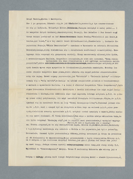 List do Perla i do nieznanych z nazwiska osób, z którymi najwidoczniej przebywał w tym czasie w Paryżu, skądinąd imię Mieczysława w formie zdrobniałej przewija się przez część listów. List napisany na maszynie na obu stronach pojedynczej kart, tzw. czystej. Odręczne poprawki w niektórych miejscach, niektóre słowa skreślone przy użyciu szeregu liter x. U dołu drugiej strony odręczny podpis nadawcy, Seweryna Trossa. Brak datowania listu; został napisany – jak wynika z treści (konferencja zatwierdzająca wcielenie do III Rzeszy części Czechosłowacji, zajęcie Zaolzia przez wojska polskie) – na początku października 1938.
Treść (częściowo zmodernizowano pisownię i interpunkcję):
Drogi Tadziu, Mietku i Marrrysiu.
No – i po gorączce. Zdawało się, że już lada chwila, momencik, a tymczasem – rozeszło się po kościach. Triumfuje Hitler, faszyzm zwyciężył w całej pełni… i to wszystko dzięki kochanej, demokratycznej Francji. Pan Deladier i pan Bonnet mogą teraz śmiało powtarzać za imć Panem Fredro: „Powiedział pan Benet, beatus, qui tenet” [nawiązanie do początku sztuki Aleksandra Fredry ze sztuki ,,Pan Benet’’: ,,Beatus qui tenet...’’, łac. szczęśliwy, kto posiada]. A w tej chwili tenet [posiada] Hitler, Mussolini, Chamberlain i, łaskawie dopuszczona Francja. „Finis Democratiae” – zawołano w Warszawie na zebraniu Stronnictwa Demokratycznego, kiedy dowiedziano się o rezultatach konferencji monachijskiej. Następnego dnia rozpoczął się gorączkowy nastrój. Tłumy maszerowały ulicami, bito Żydów, i wreszcie – zajęto Zaolzie. Oczywiście zrozumiałe, że nikt nie oponował. „Nowa Rzeczpospolita”, która wyłamywała się swym stanowiskiem spod ogólnego nastawienia narodu zamieszczając artykuły, w których dawała wyraz swym sympatiom do Czechosłowacji, została zamknięta. Podobny los czeka obecnie wszystkie inne pisma, które ośmielą się zająć podobne stanowisko. Zresztą nie zajmą. Nawet organy pepeesowskie, jak „Robotnik” i „Dziennik Ludowy” solidaryzowały się z „wolą narodu”, wskazując na udział socjalistów polskich w Czechosłowacji w walkach o wyzwolenie Zaolzia. (a teraz do Tadzia) Oczywiście „Głos Gospodarczy”, leib [tj. ciało] organ Zrzeszenia Przedstawicieli Handlowych i Handlu Komisowego nie mógł zająć innego stanowiska i dlatego, mimo skrócenia skądinąd naprawdę dobrego artykułu p.T.P. [tj. Tadeusza Perla] do połowy przez niżej podpisanego, nie mógł zamieścić Przeglądu Politycznego. (Chyba, że p. T.P. zgadzał się na narażenie Głosu na losy „Nowej Rzeczypospolitej”). Ponieważ jednak wiemy, że p. T.P. musi z czegoś żyć na obczyźnie, wobec tego na wniosek p.L.P.[tj. Leona Perla], mimo pewnych, niewielkich zresztą sprzeciwów p.S.T. [tj. Trossa] artykuł został usunięty z numeru, który musiało się nawet rozłamać. (I forsę kosztowało).
Tak więc – krótko mówiąc, atmosfera taka, że nic tylko krzyknąć: „Kochajmy się”, jak to czynili nasi pradziadowie, i wychylać węgrzyna. Trzeba przyznać, że to się rzeczywiście czyni (tylko że nie z węgrzynem, ale z czystą). Bibrowski, Schürer, Bossak, Bachrachy [osoby należące do ścisłego grona bliskich przyjaciół korespondentów, wymieniane też w innych listach] itp. żydowiny zachlewają się ostatnio u Wróbla albo prywatnie, jak tylko potrafią. Zrozumiałe. Czasami tylko przeszkadzają ONR-owcy, którzy zatarasowują drogę na przestrzeni od Bielańskiej do Mazowieckiej, bijąc przechodniów o typie niearyjskim. (Biedny s.t. [tj. Tross] ma związku z tym rozliczne kłopoty). Podobno, jak głosi plotka (od czego ona jest) są nawet trupy. Jednym słowem nastrój nieco inny niż wtedy kiedy, T.P. wyjeżdżał do „demokratycznej” Medyny [aluzyjne, przez przywołanie jednego z najważniejszych miast dla muzułmanów, określenie Paryża]. Teraz zwolennicy Mahometa nie wierzą już w Medynę i głoszą kult innego świątobliwego miejsca, Mekki – Stanów Zjednoczonych. Tam przecież wolność, demokracja itd.
Mimo wszystko, mimo tych codziennych smutków i radości trzeba też myśleć i o przykrej, obrzydliwej mamonie. To do Tadzia. (Kochajmy się jak bracia, a liczmy się jak Żydzi – tym bardziej, że się weszło na ich podwórko. Wobec tego proponuję Tadziowi, aby natychmiast napisał p. L.P., żeby był łaskaw wypłacić p.S.T. nie 75 zł. lecz 100 zł. Bo w „GG” (dwa g) jest znacznie więcej roboty niż sobie p.S.T. wyobrażał na początku pracy, a ponadto ponieważ p.T.P. nie dotrzymuje zobowiązań, pisze mniej niż przyrzekał. P.S.T. jest przyjacielem tepexa, ale ostatecznie to nie jest jeszcze powód, aby pozwalał w zbyt wielkim stopniu czerpać tadziowi nadwartość ze swojej pracy. Zresztą, o ile mnie się zdaje p.P. starszy przyznaje rację Trossowi. I dlatego czekam w tej sprawie na natychmiastową odpowiedź, ponieważ nie odebrałem jeszcze forsy). A teraz z forsą koniec. Więc co? Chyba dziewczynki. Nie. I o nich trudno myśleć w ponurych czasach.
Rada Adwokacka zaproponowała Ministerstwu wyznaczenie kontyngentów r.b. [roku bieżącego?] w liczbie 20 dla adwokatów, a 5 dla aplik[antów] adwok[ackich]. Ta wiadomość chyba wystarczy aby zrozumieć jej życiowy sens. Wobec tego, nawiązując do mojej rozmowy z Tadziem przed jego wyjazdem, przesyłam mu deklarację, którą powinien przesłać albo mnie, albo swemu ojcu wypełnioną do 10-go b.m. Jednocześnie winien załączyć konsularny odpis paszportu oraz świadectwa obywat. Odpisy innych dokumentów sporządzimy w Warszawie. Świadectwo współpracy z „Naszym Przeglądem” wystawi Szwalbe. Sprawa ta jest B. ważna i nie należy jej lekceważyć. W pismach codziennych nie będą miały prawa zamieszczania artykułów osoby niewpisane do rejestru. Ostatni termin wpisania do rejestru upływa 15 b.m. Gdy Tadzio nie będzie adwokatem, niech ma chociaż prawo pisania artykułów. Poza tym niech napisze do Związku Dzien[nikarzy] Gosp[odarczych] o poparcie swego podania względnie wystawienia zaświadczenia. Do 10 muszę to mieć. I już.
Teraz całuję Was w Wasze mordy. Gutę dwukrotnie, ale nie w mordę tylko w buzię. Niech Tadzi[o] zaświadczy, że stale dopytywałem się o Jej zdrowie. W Warszawie, w chwili, kiedy dowiedzieliśmy się o jej chorobie, panował nastrój naprawdę żałobny. Olek i Wanda płakali, Pola tak samo. A mnie też nie było przyjemnie. Nieboszczyk jednak zmartwychwstał i wszystko jest w najlepszym porządku. Niech nieboszczyk napisze, to chyba jest b. ciekawe otrzymać listy z tamtego świata. Chętnie przeczytałbym parę słów napisanych przez Mietka. Co u Janka? O tym, że jego matka umarła, wiem.
Teraz naprawdę już: TROSS