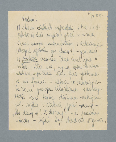 Odręczny list na pojedynczej czystej karcie złożonej na pół. Zapisane wszystkie cztery strony.
Z treści: Tadziu! | W obliczu ostatnich wypadków i r. d. i r. d. jak to się […] [nieczytelne] pisać w […] [nieczytelne] z coraz nowymi […] i deklaracjami (których ja napisałem już ponad 4 – powinieneś się prywatnie odezwać, dać znak życia o sobie. Kto wie, czy nie będzie to nasza ostatnia wymiana słów przed spotkaniem się na froncie – albo – co smutniejsze – na łonie praojca Abrahama. […]