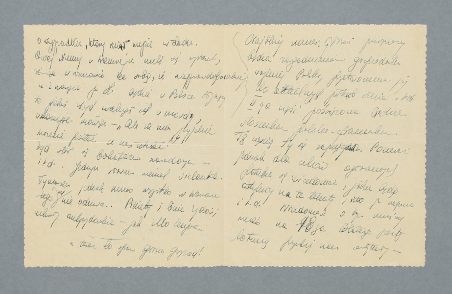 Odręczny list na pojedynczej czystej karcie złożonej na pół. Zapisane wszystkie cztery strony.
Z treści: Tadziu! | W obliczu ostatnich wypadków i r. d. i r. d. jak to się […] [nieczytelne] pisać w […] [nieczytelne] z coraz nowymi […] i deklaracjami (których ja napisałem już ponad 4 – powinieneś się prywatnie odezwać, dać znak życia o sobie. Kto wie, czy nie będzie to nasza ostatnia wymiana słów przed spotkaniem się na froncie – albo – co smutniejsze – na łonie praojca Abrahama. […]