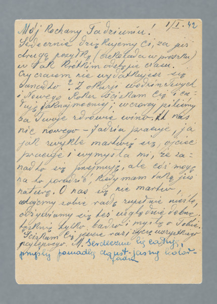 List na karcie pocztowej. Na rewersie jeden nadrukowany znaczek, pieczątki pocztowe, w tym dwie niewyraźne z godłem III Rzeszy; dwa prostokątne stempelki z numerami 270 i 366. Nadruki - m.in.: „POSTKARTE”.
Z treści: Mój Kochany Tadziuniu! | Serdecznie dziękujemy Ci za już drugą przesyłkę (czekolada w proszku) w tak krótkim odstępie czasu. Czy czasem nie wydatkujesz się zanadto? Z okazji urodzin Twych i Nowego Roku ściskam Cię i całuję jak najmocniej; wczoraj piliśmy za Twoje zdrowie wino. […]