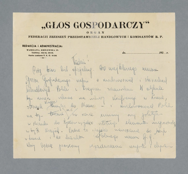 Odręczny list, niebieskim piórem, napisany na obu stronach pojedynczej karty papieru firmowego. U góry pierwszej strony nadruk: „GŁOS GOSPODARCZY” | ORGAN | FEDERACJI ZRZESZEŃ PRZEDSTAWICIELI HANDLOWYCH i KOMISANTÓW R.P. | REDAKCJA i ADMINISTRACJA: | WARSZAWA, KRÓLEWSKA 16. | Telefony: 522-26, 452 -55. | Konto czekowe P. K. O. 19.218. [z prawej strony wydruk do wstawienia właściwej daty, nieuzupełniony: dn. ...................... 193]Rogi karty pozaginane.
Treść:Tadziu!Piszę teraz list oficjalny. Do najbliższego numeru „Głosu Gospodarczego” napisz o możliwościach i stosunkach handlowych Polski z krajami zamorskimi. W artykule tym możesz wskazać na umowy konferencji w Limie, stosunek krajów Ameryki do Niemiec – i możliwościach Polski na tym terenie m.in. w razie umowy swej polityki w stosunku do Żydów – jako istotnego elementu importerskiego w tych krajach. Będzie to niejako nawiązanie do konfer. W Limie i do charakteru najbliższego numeru ,,G.G.”, który będzie poświęcony zagadnieniu importu [?] i eksportu [?]. Do „Nowego Przeglądu” sugeruję [?] Ci napisanie artykułu o Abisynii i „klapie” [?] Włoch [?] w tej kolonii. Wymarzony temat dla Żydów [słowo skreślone?] nich w związku z propozycjami osiedlenia Żydów [?] na tym terenie.List prywatny w drodze... Otrzymasz go zapewne za 3-4 dni.
Całuję Cię [podpis nieczytelny]
P.S. Co z Twoimi studiami?