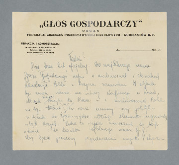 Odręczny list, niebieskim piórem, napisany na obu stronach pojedynczej karty papieru firmowego. U góry pierwszej strony nadruk: „GŁOS GOSPODARCZY” | ORGAN | FEDERACJI ZRZESZEŃ PRZEDSTAWICIELI HANDLOWYCH i KOMISANTÓW R.P. | REDAKCJA i ADMINISTRACJA: | WARSZAWA, KRÓLEWSKA 16. | Telefony: 522-26, 452 -55. | Konto czekowe P. K. O. 19.218. [z prawej strony wydruk do wstawienia właściwej daty, nieuzupełniony: dn. ...................... 193]Rogi karty pozaginane.
Treść:Tadziu!Piszę teraz list oficjalny. Do najbliższego numeru „Głosu Gospodarczego” napisz o możliwościach i stosunkach handlowych Polski z krajami zamorskimi. W artykule tym możesz wskazać na umowy konferencji w Limie, stosunek krajów Ameryki do Niemiec – i możliwościach Polski na tym terenie m.in. w razie umowy swej polityki w stosunku do Żydów – jako istotnego elementu importerskiego w tych krajach. Będzie to niejako nawiązanie do konfer. W Limie i do charakteru najbliższego numeru ,,G.G.”, który będzie poświęcony zagadnieniu importu [?] i eksportu [?]. Do „Nowego Przeglądu” sugeruję [?] Ci napisanie artykułu o Abisynii i „klapie” [?] Włoch [?] w tej kolonii. Wymarzony temat dla Żydów [słowo skreślone?] nich w związku z propozycjami osiedlenia Żydów [?] na tym terenie.List prywatny w drodze... Otrzymasz go zapewne za 3-4 dni.
Całuję Cię [podpis nieczytelny]
P.S. Co z Twoimi studiami?