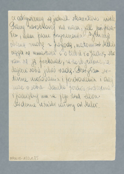 Odręczny list napisany na obu stronach pojedynczej karty w kratkę.
Z treści: Do Tadzia | Mój Drogi! Donoszę Ci, że u nas wszystko po staremu, jesteśmy zdrowi i dotychczas znośnie żyjemy w tych ciężkich czasach. To samo mogę powiedzieć i o najbliższej rodzinie. Zima oczywiście dokuczyła nam srodze, pomimo palenia nie mogliśmy osiągnąć w pokoju temperatury powyżej 6°R., ale to zło mamy już poza sobą, jakkolwiek zima jeszcze trwa. I w tej chwili pada śnieg. […]