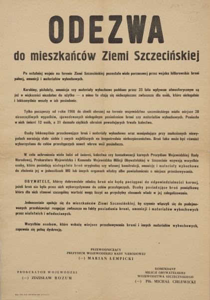 odezwa o przekazywaniu broni - Ujęcie z przodu; Druk czarny, różną wielkością czcionki. U góry w centrum wielkimi literami ODEZWA, poniżej: do mieszkańców Ziemi Szczecińskiej. Dalej tekst zawierający 8 akapitów przypominający o niebezpieczeństwach i ofiarach związanych z przechowywaną bronią, pozostałościami wojny i wzywający do złożenia w jednostkach MO lub innych organach władzy wszelkiej broni, amunicji i materiałów wybuchowych. W końcowych akapitach informacja o zawieszeniu odpowiedzialności karnej przy dobrowolnym przekazaniu broni oraz apel o czynne włączenie się do akcji z zapewnieniem o pełnej dyskrecji. Odezwę podpisali: Przewodniczący Prezydium Wojewódzkiej Rady Narodowej (-) Marian Łempicki (w 3 wierszach w centrum u dołu), Prokurator Wojewódzki (-) Zdzisław Rozum (w 2 wierszach u dołu po lewej), Komendant Milicji Obywatelskiej Województwa Szczecińskiego (-) Płk. Michał Chlewicki (u dołu po prawej w 4 wierszach). W lewym dolnym narożniku drobnym drukiem stopka drukarska: Szcz. Zakł. Graf. 2067-993-68 3000 A2 D-4-1171.